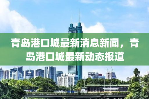 青島港口城最新消息新聞，青島港口城最新動態(tài)報道