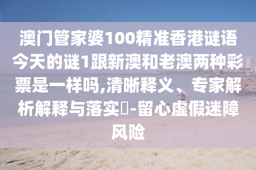 澳門管家婆100精準(zhǔn)香港謎語今天的謎1跟新澳和老澳兩種彩票是一樣嗎,清晰釋義、專家解析解釋與落實(shí)?-留心虛假迷障風(fēng)險(xiǎn)