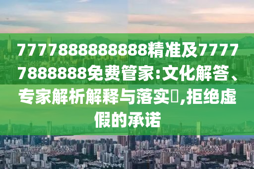 7777888888888精準(zhǔn)及77777888888免費管家:文化解答、專家解析解釋與落實?,拒絕虛假的承諾