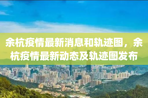 余杭疫情最新消息和軌跡圖，余杭疫情最新動態(tài)及軌跡圖發(fā)布