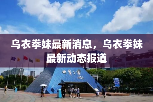 烏衣拳妹最新消息，烏衣拳妹最新動態(tài)報道