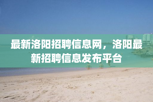 最新洛陽招聘信息網(wǎng)，洛陽最新招聘信息發(fā)布平臺