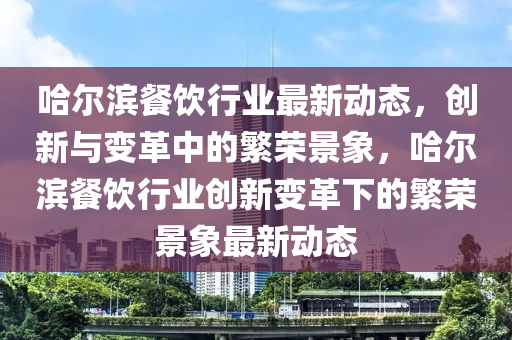 哈爾濱餐飲行業(yè)最新動(dòng)態(tài)，創(chuàng)新與變革中的繁榮景象，哈爾濱餐飲行業(yè)創(chuàng)新變革下的繁榮景象最新動(dòng)態(tài)