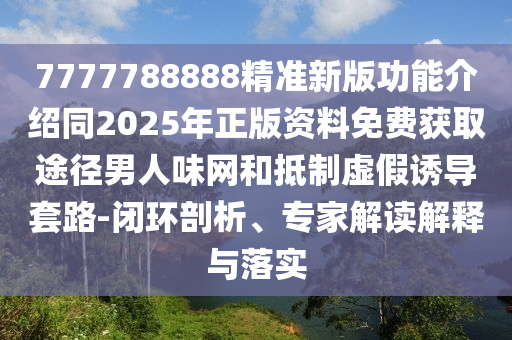 7777788888精準新版功能介紹同2025年正版資料免費獲取途徑男人味網(wǎng)和抵制虛假誘導套路-閉環(huán)剖析、專家解讀解釋與落實