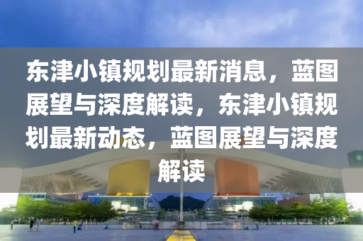 東津小鎮(zhèn)規(guī)劃最新消息，藍(lán)圖展望與深度解讀，東津小鎮(zhèn)規(guī)劃最新動(dòng)態(tài)，藍(lán)圖展望與深度解讀