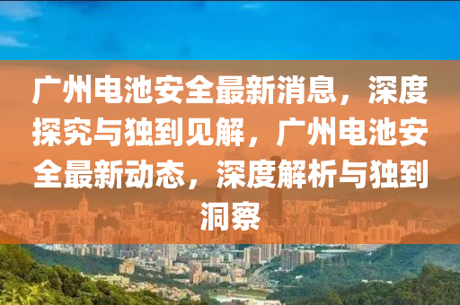 廣州電池安全最新消息，深度探究與獨(dú)到見解，廣州電池安全最新動(dòng)態(tài)，深度解析與獨(dú)到洞察