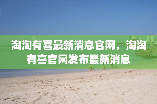 淘淘有喜最新消息官網(wǎng)，淘淘有喜官網(wǎng)發(fā)布最新消息