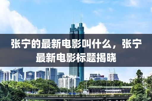 張寧的最新電影叫什么，張寧最新電影標題揭曉
