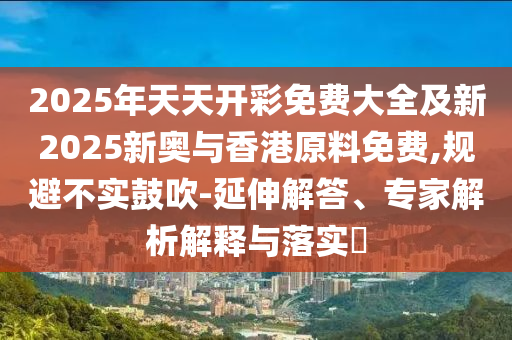 2025年天天開彩免費大全及新2025新奧與香港原料免費,規(guī)避不實鼓吹-延伸解答、專家解析解釋與落實?四川好木優(yōu)材家居有限公司